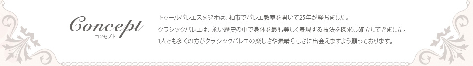 トゥールバレエスタジオは、柏市でバレエ教室を開いて25年が経ちました。クラシックバレエは、長い歴史の中で身体を最も美しく表現する技法を探求し確立してきました。１人でも多くの方がクラシックバレエの楽しさや素晴らしさに出会えますよう願っております。